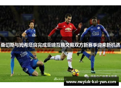 桑切斯与姆希塔良完成重磅互换交易双方新赛季迎来新机遇 桑切斯与姆希塔良完成重磅互换交易双方新赛季迎来新机遇