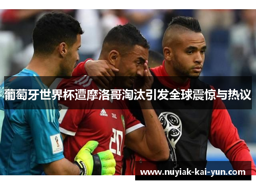 葡萄牙世界杯遭摩洛哥淘汰引发全球震惊与热议