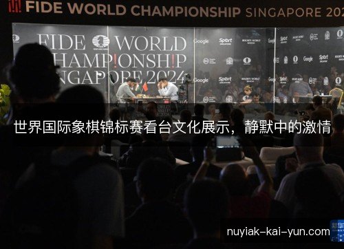 世界国际象棋锦标赛看台文化展示,静默中的激情 世界国际象棋锦标赛看台文化展示,静默中的激情