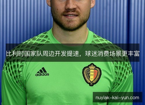 比利时国家队周边开发提速,球迷消费场景更丰富 比利时国家队周边开发提速,球迷消费场景更丰富